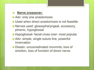 3) Nerve crossover:
 Adv: only one anastomosis
 Used when direct anastomosis is not feasible
 Nerves used: glossopharyngeal, accessory,
phrenic, hypoglossal
 Hypoglossal- facial cross over- most popular.
 Adv: simple, single suture line, powerful
innervation
 Disadv: uncooradinated movmnts, loss of
emotion, loss of function of donor nerve.
 