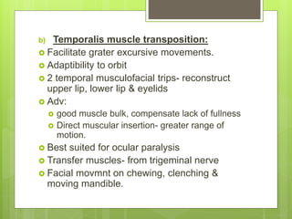 b) Temporalis muscle transposition:
 Facilitate grater excursive movements.
 Adaptibility to orbit
 2 temporal musculofacial trips- reconstruct
upper lip, lower lip & eyelids
 Adv:
 good muscle bulk, compensate lack of fullness
 Direct muscular insertion- greater range of
motion.
 Best suited for ocular paralysis
 Transfer muscles- from trigeminal nerve
 Facial movmnt on chewing, clenching &
moving mandible.
 
