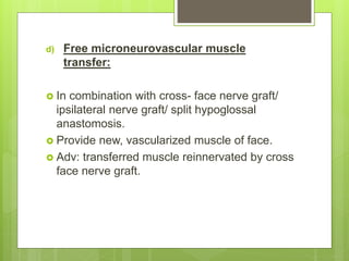 d) Free microneurovascular muscle
transfer:
 In combination with cross- face nerve graft/
ipsilateral nerve graft/ split hypoglossal
anastomosis.
 Provide new, vascularized muscle of face.
 Adv: transferred muscle reinnervated by cross
face nerve graft.
 