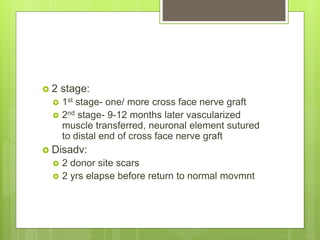  2 stage:
 1st stage- one/ more cross face nerve graft
 2nd stage- 9-12 months later vascularized
muscle transferred, neuronal element sutured
to distal end of cross face nerve graft
 Disadv:
 2 donor site scars
 2 yrs elapse before return to normal movmnt
 