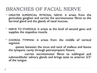 BRANCHES OF FACIAL NERVE
 GREATER SUPERFICIAL PETROSAL NERVE: it arises from the
geniculate ganglion and carries the secretomotor fibres to the
lacrimal gland and the glands of nasal mucosa.
 NERVE TO STAPEDIUS: it arises at the level of second genu and
supplies the stapedius muscle.
 CHORDA TYMPANI: it arises from the middle of vertical
segment
-passes between the incus and neck of malleus and leaves
the tympanic cavity through petrotympanic fissure.
-carries secretomotor fibres to sublingual and
submandibular salivary glands and brings taste to anterior 2/3rd
of the tongue.
 