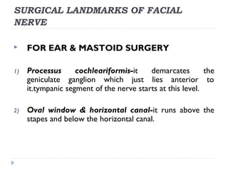 SURGICAL LANDMARKS OF FACIAL
NERVE
 FOR EAR & MASTOID SURGERY
1) Processus cochleariformis-it demarcates the
geniculate ganglion which just lies anterior to
it.tympanic segment of the nerve starts at this level.
2) Oval window & horizontal canal-it runs above the
stapes and below the horizontal canal.
 