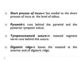 3) Short process of incus-it lies medial to the short
process of incus at the level of aditus.
4) Pyramid-it runs behind the pyramid and the
posterior tympanic sulcus.
5) Tympanomastoid suture-in mastoid segment
nerve runs behind this suture.
6) Digastric ridge-it leaves the mastoid at the
anterior end of digastric ridge.
 