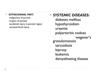  EXTRACRANIAL PART:
malignancy of parotid
surgery of parotid
accidental injury in parotid region
neonatal facial injury.
 SYSTEMIC DISEASES:
diabetes mellitus
hypothyroidism
uraemia
polyarteritis nodosa
wegener’s
granulomatosis
sarcoidosis
leprosy
leukemia
demyelinating disease
 