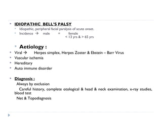  IDIOPATHIC BELL’S PALSY
 Idiopathic, peripheral facial paralysis of acute onset.
 Incidence  male = female
< 13 yrs & > 65 yrs
 Aetiology :
 Viral  Herpes simplex, Herpes Zoster & Ebstein – Barr Virus
 Vascular ischemia
 Hereditary
 Auto immune disorder
 Diagnosis :
Always by exclusion
Careful history, complete otological & head & neck examination, x-ray studies,
blood test
Net & Topodiagnosis
 