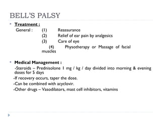 BELL’S PALSY
 Treatment :
General : (1) Reassurance
(2) Relief of ear pain by analgesics
(3) Care of eye
(4) Physotherapy or Massage of facial
muscles
 Medical Management :
-Steroids – Prednisolone 1 mg / kg / day divided into morning & evening
doses for 5 days
-If recovery occurs, taper the dose.
-Can be combined with acyclovir.
-Other drugs – Vasodilators, mast cell inhibitors, vitamins
 