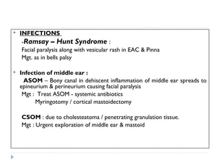  INFECTIONS
-Ramsay – Hunt Syndrome :
Facial paralysis along with vesicular rash in EAC & Pinna
Mgt. as in bells palsy
 Infection of middle ear :
ASOM – Bony canal in dehiscent inflammation of middle ear spreads to
epineurium & perineurium causing facial paralysis
Mgt : Treat ASOM - systemic antibiotics
Myringotomy / cortical mastoidectomy
CSOM : due to cholesteatoma / penetrating granulation tissue.
Mgt : Urgent exploration of middle ear & mastoid
 