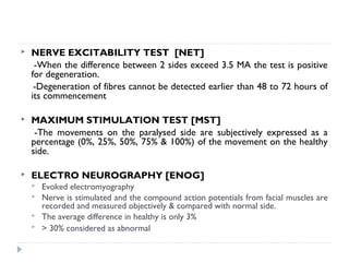  NERVE EXCITABILITY TEST [NET]
-When the difference between 2 sides exceed 3.5 MA the test is positive
for degeneration.
-Degeneration of fibres cannot be detected earlier than 48 to 72 hours of
its commencement
 MAXIMUM STIMULATION TEST [MST]
-The movements on the paralysed side are subjectively expressed as a
percentage (0%, 25%, 50%, 75% & 100%) of the movement on the healthy
side.
 ELECTRO NEUROGRAPHY [ENOG]
 Evoked electromyography
 Nerve is stimulated and the compound action potentials from facial muscles are
recorded and measured objectively & compared with normal side.
 The average difference in healthy is only 3%
 > 30% considered as abnormal
 