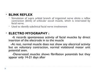  BLINK REFLEX
 Stimulation of supra orbital branch of trigeminal nerve elicits a reflex
contraction (blink) of orbicular occuli muscle, which is innervated by
facial nerve.
 Used to identify subclinical facial nerve involvement
 ELECTRO MYOGRAPHY :
-It records spontaneous activity of facial muscles by direct
insertion of the electrode in to the muscle
-At rest, normal muscle does not show any electrical activity
but on voluntary contraction, normal violational motor unit
potential seen.
-Denervated muscles shows fibrillation potentials but they
appear only 14-21 days after
 
