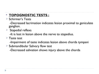  TOPOGNOSTIC TESTS :
 Schirmer’s Tests
-Decreased lacrimation indicates lesion proximal to geniculate
ganglion.
 Stapedial reflexs
-It is lost in lesion above the nerve to stapedius.
 Taste test
-Impairment of taste indicates lesion above chorda tympani
 Submandibular Salivary flow test
-Decreased salivation shows injury above the chorda
 