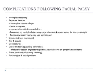 COMPLICATIONS FOLLOWING FACIAL PALSY
 Incomplete recovery
 Exposure Keratitis
– incomplete closure of eyes
– leads to dryness
– exposure keratitis & corneal ulcers
- Prevented my methylcellulore drops, eye ointment & proper cover for the eye at night
 Temporary tarsorrhaphy may also be indicated
 Synkinesis (mass movement)
 Tics & spasms
 Contractures
 Crocodile tears (gustatory lacrimation)
-Treated by section of greater superficial petrosal nerve or tympanic neurectomy
 Frey’s Syndrone (Gustatory sweating)
 Psychological & social problem
 