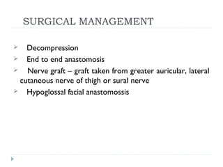 SURGICAL MANAGEMENT
 Decompression
 End to end anastomosis
 Nerve graft – graft taken from greater auricular, lateral
cutaneous nerve of thigh or sural nerve
 Hypoglossal facial anastomossis
 