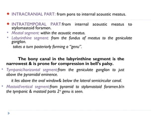 INTRACRANIAL PART: from pons to internal acoustic meatus.
INTRATEMPORAL PART:from internal acoustic meatus to
stylomastoid foramen.
 Meatal segment: within the acoustic meatus.
 Labyrinthine segment: from the fundus of meatus to the geniculate
ganglion.
takes a turn posteriorly forming a “genu”.
The bony canal in the labyrinthine segment is the
narrowest & is prone for compression in bell’s palsy.
 Tympanic/horizontal segment:from the geniculate ganglion to just
above the pyramidal eminence.
it lies above the oval window& below the lateral semicircular canal.
 Mastoid/vertical segment:from pyramid to stylomastoid foramen.b/n
the tympanic & mastoid parts 2nd
genu is seen.
 