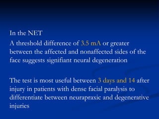 In the NET
A threshold difference of 3.5 mA or greater
between the affected and nonaffected sides of the
face suggests signifiant neural degeneration
The test is most useful between 3 days and 14 after
injury in patients with dense facial paralysis to
differentiate between neurapraxic and degenerative
injuries
 