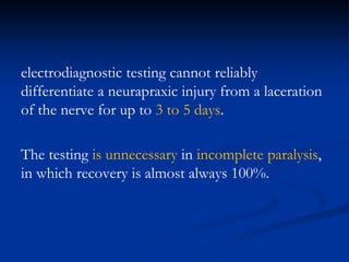 electrodiagnostic testing cannot reliably
differentiate a neurapraxic injury from a laceration
of the nerve for up to 3 to 5 days.
The testing is unnecessary in incomplete paralysis,
in which recovery is almost always 100%.
 