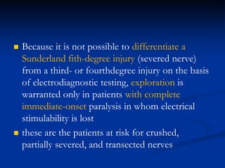  Because it is not possible to differentiate a
Sunderland fith-degree injury (severed nerve)
from a third- or fourthdegree injury on the basis
of electrodiagnostic testing, exploration is
warranted only in patients with complete
immediate-onset paralysis in whom electrical
stimulability is lost
 these are the patients at risk for crushed,
partially severed, and transected nerves
 