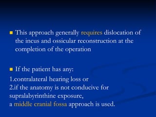  This approach generally requires dislocation of
the incus and ossicular reconstruction at the
completion of the operation
 If the patient has any:
1.contralateral hearing loss or
2.if the anatomy is not conducive for
supralabyrinthine exposure,
a middle cranial fossa approach is used.
 