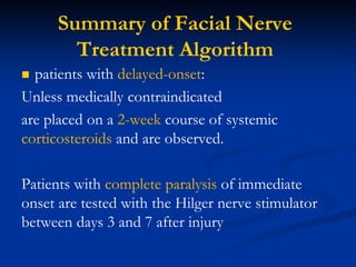 Summary of Facial Nerve
Treatment Algorithm
 patients with delayed-onset:
Unless medically contraindicated
are placed on a 2-week course of systemic
corticosteroids and are observed.
Patients with complete paralysis of immediate
onset are tested with the Hilger nerve stimulator
between days 3 and 7 after injury
 