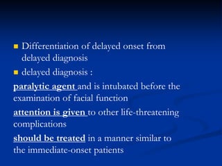  Differentiation of delayed onset from
delayed diagnosis
 delayed diagnosis :
paralytic agent and is intubated before the
examination of facial function
attention is given to other life-threatening
complications
should be treated in a manner similar to
the immediate-onset patients
 