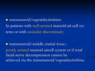  transmastoid/supralabyrinthine:
In patients with well-aerated mastoid air-cell sys
tems or with ossicular discontinuity
 transmastoid/middle cranial fossa :
poorly aerated mastoid aircell system or if total
facial nerve decompression cannot be
achieved via the transmastoid/supralabyrinthine
 