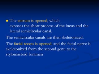  The antrum is opened, which
exposes the short process of the incus and the
lateral semicircular canal.
The semicircular canals are then skeletonized.
The facial recess is opened, and the facial nerve is
skeletonized from the second genu to the
stylomastoid foramen
 