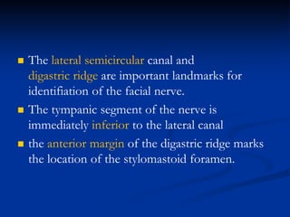  The lateral semicircular canal and
digastric ridge are important landmarks for
identifiation of the facial nerve.
 The tympanic segment of the nerve is
immediately inferior to the lateral canal
 the anterior margin of the digastric ridge marks
the location of the stylomastoid foramen.
 