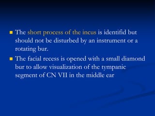  The short process of the incus is identifid but
should not be disturbed by an instrument or a
rotating bur.
 The facial recess is opened with a small diamond
bur to allow visualization of the tympanic
segment of CN VII in the middle ear
 
