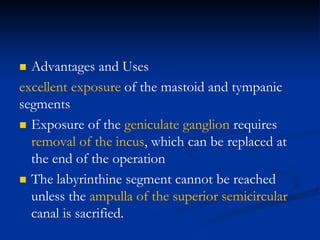  Advantages and Uses
excellent exposure of the mastoid and tympanic
segments
 Exposure of the geniculate ganglion requires
removal of the incus, which can be replaced at
the end of the operation
 The labyrinthine segment cannot be reached
unless the ampulla of the superior semicircular
canal is sacrified.
 