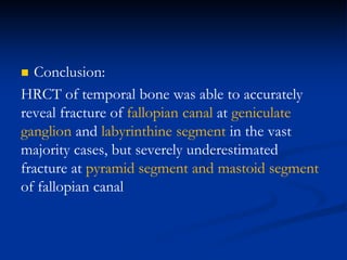  Conclusion:
HRCT of temporal bone was able to accurately
reveal fracture of fallopian canal at geniculate
ganglion and labyrinthine segment in the vast
majority cases, but severely underestimated
fracture at pyramid segment and mastoid segment
of fallopian canal
 
