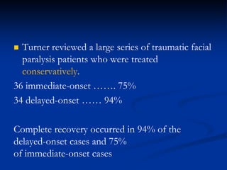 Turner reviewed a large series of traumatic facial
paralysis patients who were treated
conservatively.
36 immediate-onset ……. 75%
34 delayed-onset …… 94%
Complete recovery occurred in 94% of the
delayed-onset cases and 75%
of immediate-onset cases
 
