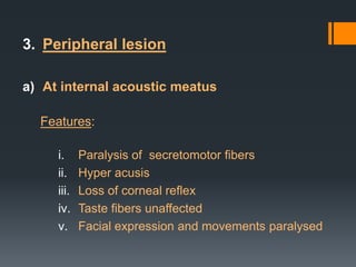 3. Peripheral lesion
a) At internal acoustic meatus
Features:
i.
ii.
iii.
iv.
v.

Paralysis of secretomotor fibers
Hyper acusis
Loss of corneal reflex
Taste fibers unaffected
Facial expression and movements paralysed

 