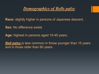 Demographics of Bells palsy
Race: slightly higher in persons of Japanese descent.
Sex: No difference exists
Age: highest in persons aged 15-45 years.
Bell palsy is less common in those younger than 15 years
and in those older than 60 years.

 