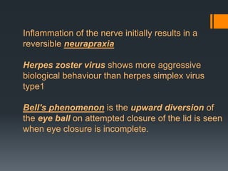 Inflammation of the nerve initially results in a
reversible neurapraxia

Herpes zoster virus shows more aggressive
biological behaviour than herpes simplex virus
type1
Bell's phenomenon is the upward diversion of
the eye ball on attempted closure of the lid is seen
when eye closure is incomplete.

 