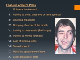 Features of Bell’s Palsy
I.

Unilateral involvement

II.

Inability to smile, close eye or raise eyebrow

III. Whistling impossible
IV. Drooping of corner of the mouth
V. Inability to close eyelid (Bell’s sign)
VI. Inability to wrinkle forehead
VII. Loss of blinking reflex
VIII.Slurred speech
IX. Mask like appearance of face

X. Loss/ alteration of taste

 