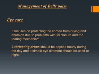 Management of Bells palsy
Eye care
It focuses on protecting the cornea from drying and
abrasion due to problems with lid closure and the
tearing mechanism.
Lubricating drops should be applied hourly during
the day and a simple eye ointment should be used at
night.

 