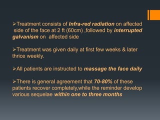 Treatment consists of Infra-red radiation on affected
side of the face at 2 ft (60cm) ,followed by interrupted
galvanism on affected side
Treatment was given daily at first few weeks & later
thrice weekly.
All patients are instructed to massage the face daily
There is general agreement that 70-80% of these
patients recover completely,while the reminder develop
various sequelae within one to three months

 