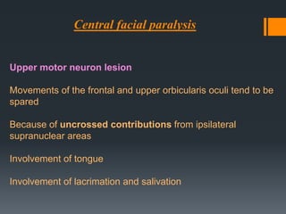 Central facial paralysis

Upper motor neuron lesion
Movements of the frontal and upper orbicularis oculi tend to be
spared
Because of uncrossed contributions from ipsilateral
supranuclear areas
Involvement of tongue

Involvement of lacrimation and salivation

 