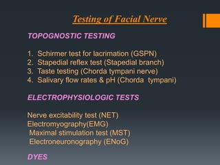 Testing of Facial Nerve
TOPOGNOSTIC TESTING
1.
2.
3.
4.

Schirmer test for lacrimation (GSPN)
Stapedial reflex test (Stapedial branch)
Taste testing (Chorda tympani nerve)
Salivary flow rates & pH (Chorda tympani)

ELECTROPHYSIOLOGIC TESTS
Nerve excitability test (NET)
Electromyography(EMG)
Maximal stimulation test (MST)
Electroneuronography (ENoG)
DYES

 