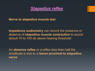 Stapedius reflex
Nerve to stapedius muscle test

Impedence audiometry can record the presence or
absence of stapedius muscle contraction to sound
stimuli 70 to 100 db above hearing threshold

An absence reflex or a reflex less than half the
amplitude is due to a lesion proximal to stapedius
nerve

 