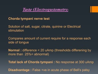 Taste (Electrogustometry)
Chorda tympani nerve test
Solution of salt, sugar, citrate, quinine or Electrical
stimulation
Compares amount of current require for a response each
side of tongue
Normal : difference < 20 uAmp (thresholds differening by
more than 25%= abnormal)
Total lack of Chorda tympani : No response at 300 uAmp

Disadvantage : False +ve in acute phase of Bell’s palsy

 