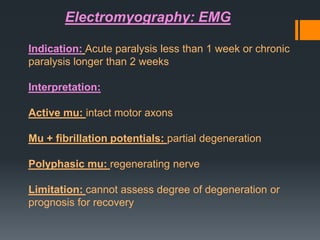 Electromyography: EMG
Indication: Acute paralysis less than 1 week or chronic
paralysis longer than 2 weeks
Interpretation:

Active mu: intact motor axons
Mu + fibrillation potentials: partial degeneration

Polyphasic mu: regenerating nerve
Limitation: cannot assess degree of degeneration or
prognosis for recovery

 