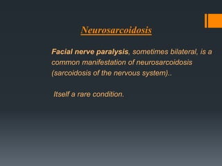 Neurosarcoidosis
Facial nerve paralysis, sometimes bilateral, is a
common manifestation of neurosarcoidosis
(sarcoidosis of the nervous system)..
Itself a rare condition.

 