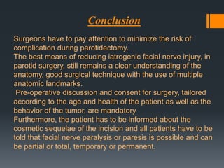 Conclusion
Surgeons have to pay attention to minimize the risk of
complication during parotidectomy.
The best means of reducing iatrogenic facial nerve injury, in
parotid surgery, still remains a clear understanding of the
anatomy, good surgical technique with the use of multiple
anatomic landmarks.
Pre-operative discussion and consent for surgery, tailored
according to the age and health of the patient as well as the
behavior of the tumor, are mandatory
Furthermore, the patient has to be informed about the
cosmetic sequelae of the incision and all patients have to be
told that facial nerve paralysis or paresis is possible and can
be partial or total, temporary or permanent.

 