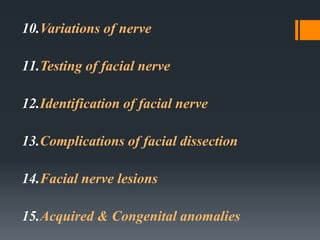 10.Variations of nerve
11.Testing of facial nerve
12.Identification of facial nerve
13.Complications of facial dissection
14.Facial nerve lesions
15.Acquired & Congenital anomalies

 