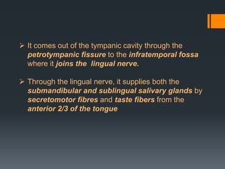  It comes out of the tympanic cavity through the
petrotympanic fissure to the infratemporal fossa
where it joins the lingual nerve.
 Through the lingual nerve, it supplies both the
submandibular and sublingual salivary glands by
secretomotor fibres and taste fibers from the
anterior 2/3 of the tongue

 