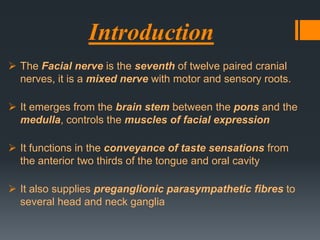 Introduction
 The Facial nerve is the seventh of twelve paired cranial
nerves, it is a mixed nerve with motor and sensory roots.

 It emerges from the brain stem between the pons and the
medulla, controls the muscles of facial expression
 It functions in the conveyance of taste sensations from
the anterior two thirds of the tongue and oral cavity
 It also supplies preganglionic parasympathetic fibres to
several head and neck ganglia

 
