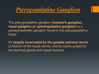 Pterygopalatine Ganglion
The pterygopalatine ganglion (meckel's ganglion,
nasal ganglion or sphenopalatine ganglion) is a
parasympathetic ganglion found in the pterygopalatine
fossa.
It's largely innervated by the greater petrosal nerve
(a branch of the facial nerve); and its axons project to
the lacrimal glands and nasal mucosa

 