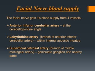 Facial Nerve blood supply
The facial nerve gets it’s blood supply from 4 vessels:
 Anterior inferior cerebellar artery – at the
cerebellopontine angle
 Labyrinthine artery (branch of anterior inferior
cerebellar artery) – within internal acoustic meatus
 Superficial petrosal artery (branch of middle
meningeal artery) – geniculate ganglion and nearby
parts

 