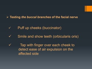  Testing the buccal branches of the facial nerve



Puff up cheeks (buccinator)



Smile and show teeth (orbicularis oris)



Tap with finger over each cheek to
detect ease of air expulsion on the
affected side

 