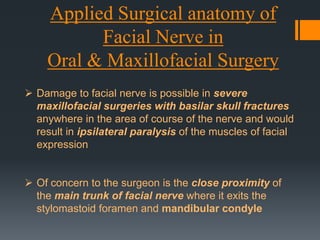 Applied Surgical anatomy of
Facial Nerve in
Oral & Maxillofacial Surgery
 Damage to facial nerve is possible in severe
maxillofacial surgeries with basilar skull fractures
anywhere in the area of course of the nerve and would
result in ipsilateral paralysis of the muscles of facial
expression
 Of concern to the surgeon is the close proximity of
the main trunk of facial nerve where it exits the
stylomastoid foramen and mandibular condyle

 